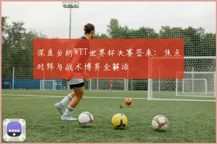 深度分析WTT世界杯决赛签表：焦点对阵与战术博弈全解读