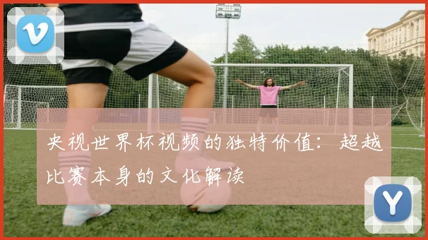 央视世界杯视频的独特价值：超越比赛本身的文化解读