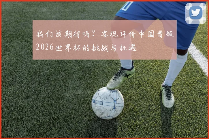 我们该期待吗？客观评价中国晋级2026世界杯的挑战与机遇