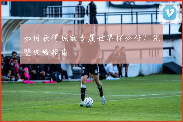 如何获得优酷专属世界杯公仔？完整攻略指南